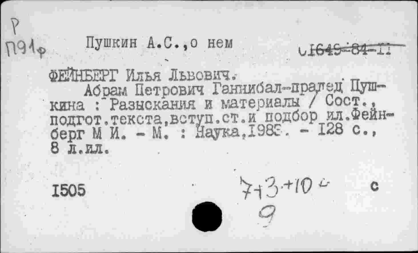 ﻿Пушкин А.С.,о нем
ФЕЙНБЕРГ Илья Львович.-	.
Абиам Петрович Ганнибал-прадед Пушкина Разыскания и материалы / Пост,, подгот.текста,вступ.ст.и подбор ил.Фейн берг М И. - М. : ЯаукаД98с. - 128 с., 8 л.ил.
1505	"	С